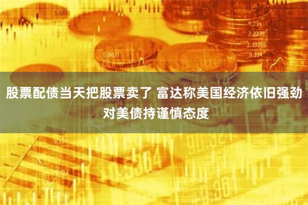 股票配债当天把股票卖了 富达称美国经济依旧强劲 对美债持谨慎态度