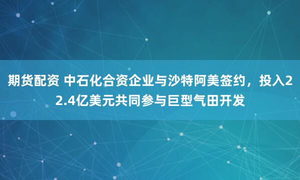 期货配资 中石化合资企业与沙特阿美签约，投入22.4亿美元共同参与巨型气田开发