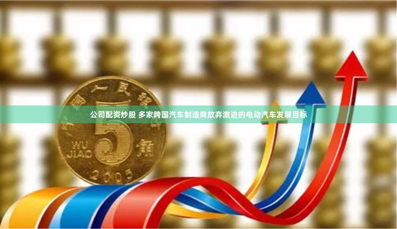 公司配资炒股 多家跨国汽车制造商放弃激进的电动汽车发展目标