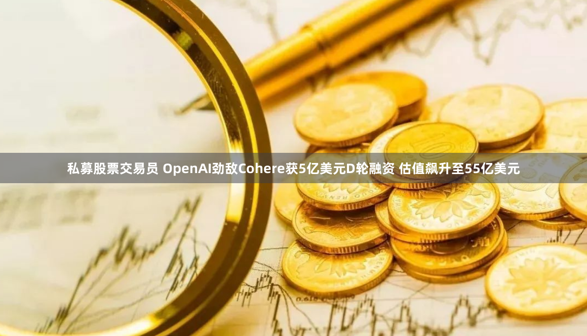 私募股票交易员 OpenAI劲敌Cohere获5亿美元D轮融资 估值飙升至55亿美元