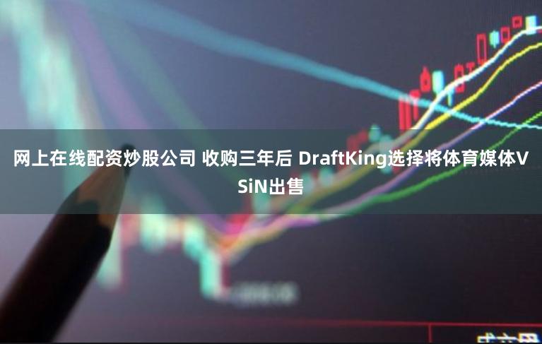 网上在线配资炒股公司 收购三年后 DraftKing选择将体育媒体VSiN出售