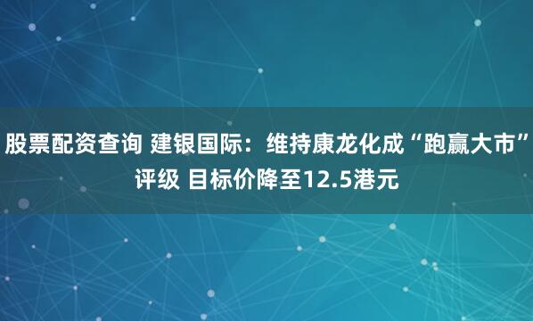 股票配资查询 建银国际：维持康龙化成“跑赢大市”评级 目标价降至12.5港元