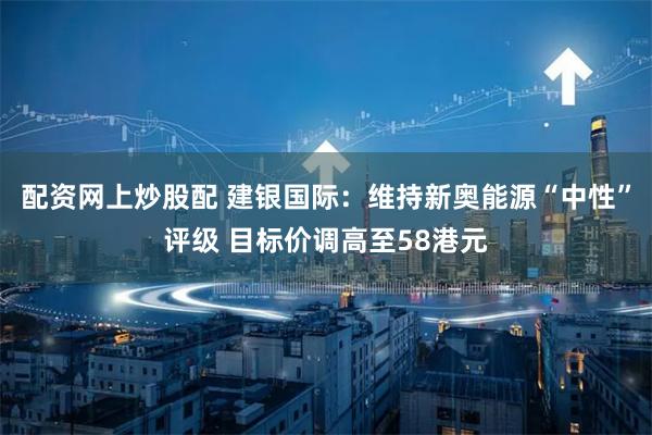 配资网上炒股配 建银国际：维持新奥能源“中性”评级 目标价调高至58港元