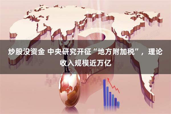 炒股没资金 中央研究开征“地方附加税”，理论收入规模近万亿
