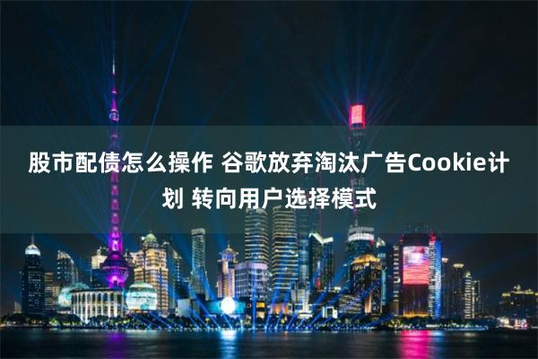 股市配债怎么操作 谷歌放弃淘汰广告Cookie计划 转向用户选择模式