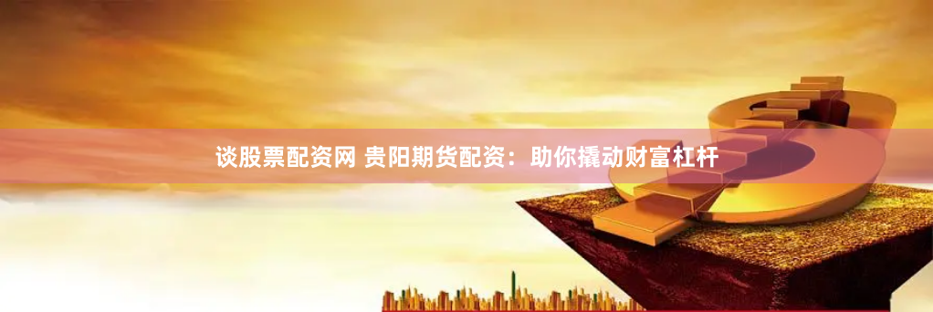 谈股票配资网 贵阳期货配资：助你撬动财富杠杆
