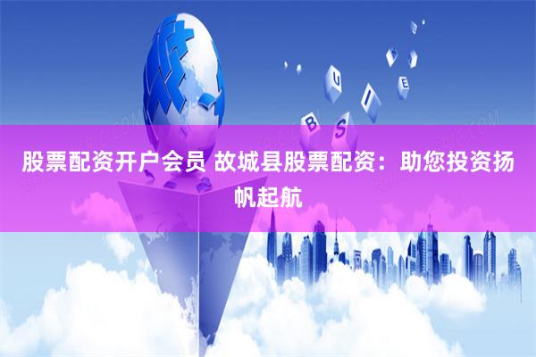 股票配资开户会员 故城县股票配资：助您投资扬帆起航