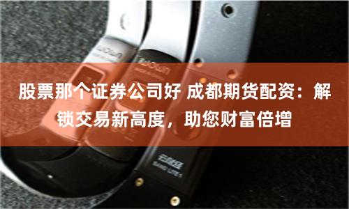 股票那个证券公司好 成都期货配资：解锁交易新高度，助您财富倍增