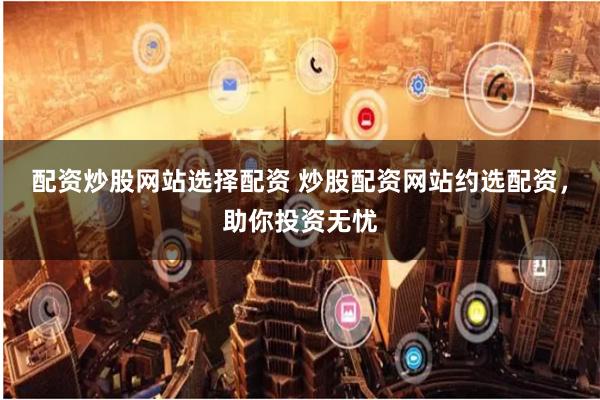 配资炒股网站选择配资 炒股配资网站约选配资，助你投资无忧