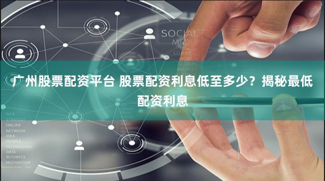 广州股票配资平台 股票配资利息低至多少？揭秘最低配资利息
