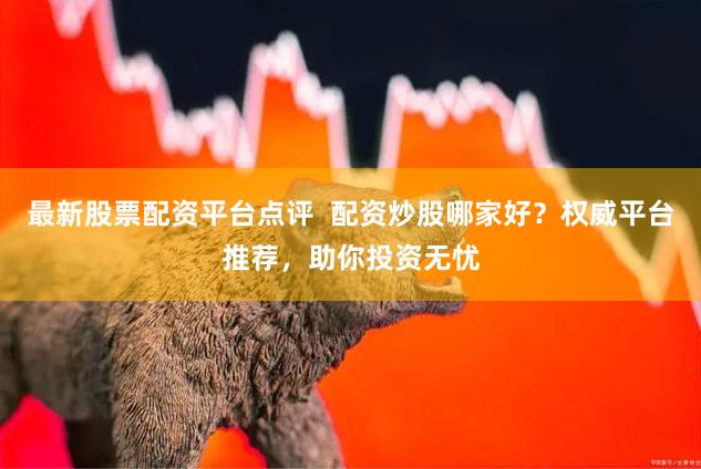 最新股票配资平台点评  配资炒股哪家好？权威平台推荐，助你投资无忧