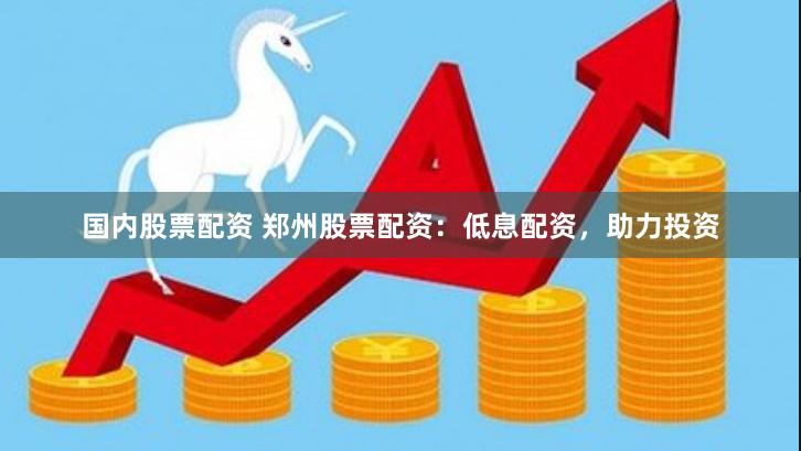 国内股票配资 郑州股票配资：低息配资，助力投资
