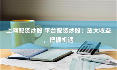上网配资炒股 平台配资炒股：放大收益，把握机遇