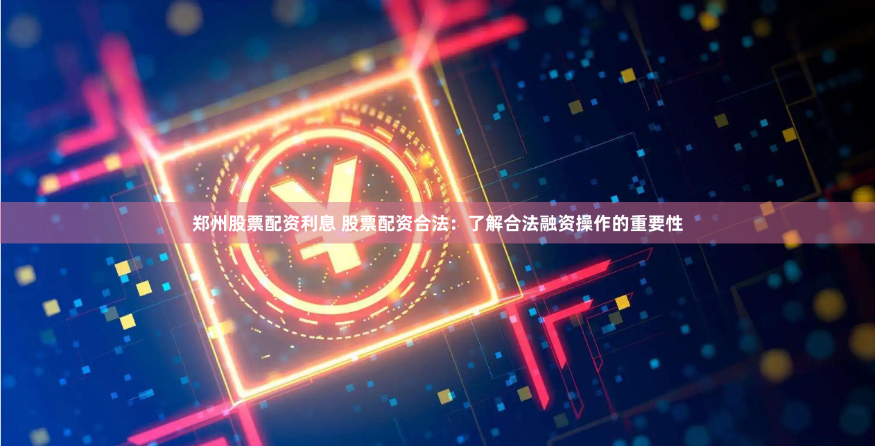 郑州股票配资利息 股票配资合法：了解合法融资操作的重要性